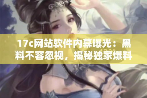 17c网站软件内幕曝光：黑料不容忽视，揭秘独家爆料！