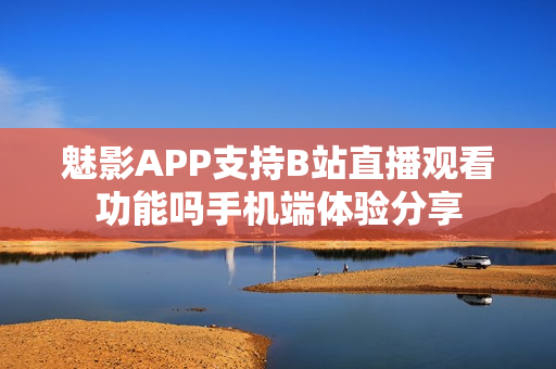 魅影APP支持B站直播观看功能吗手机端体验分享