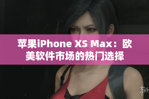 苹果iPhone XS Max：欧美软件市场的热门选择