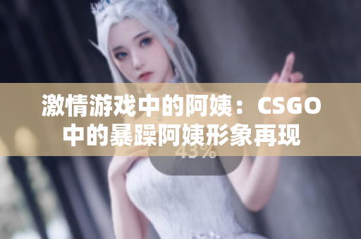 激情游戏中的阿姨：CSGO中的暴躁阿姨形象再现