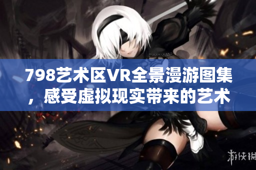 798艺术区VR全景漫游图集，感受虚拟现实带来的艺术魅力