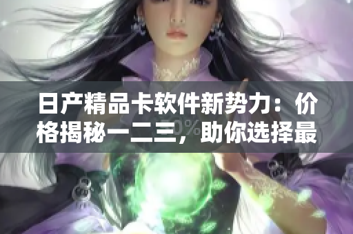 日产精品卡软件新势力：价格揭秘一二三，助你选择最优解
