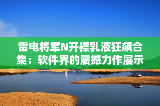 雷电将军N开襟乳液狂飙合集：软件界的震撼力作展示