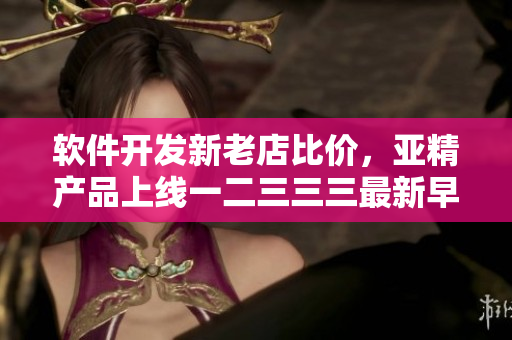 软件开发新老店比价，亚精产品上线一二三三三最新早餐店