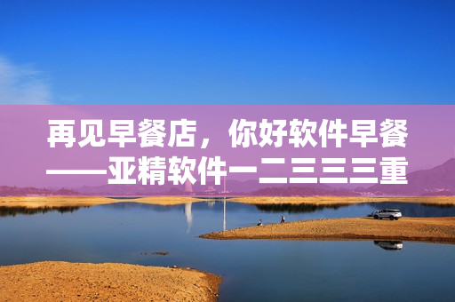 再见早餐店，你好软件早餐——亚精软件一二三三三重新定义早餐方式