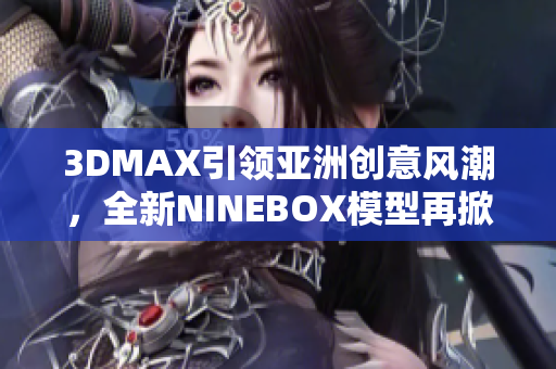 3DMAX引领亚洲创意风潮，全新NINEBOX模型再掀设计潮流