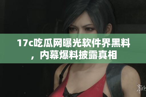 17c吃瓜网曝光软件界黑料，内幕爆料披露真相