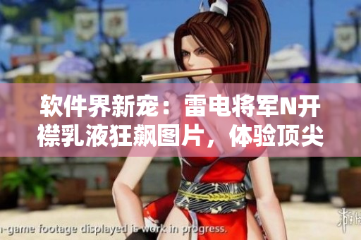 软件界新宠：雷电将军N开襟乳液狂飙图片，体验顶尖技术的视觉盛宴