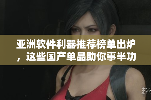 亚洲软件利器推荐榜单出炉，这些国产单品助你事半功倍