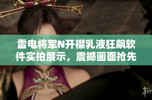 雷电将军N开襟乳液狂飙软件实拍展示，震撼画面抢先揭晓