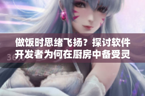 做饭时思绪飞扬？探讨软件开发者为何在厨房中备受灵感启发和动力驱动。