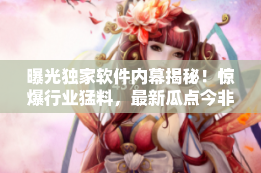 曝光独家软件内幕揭秘！惊爆行业猛料，最新瓜点今非昔比