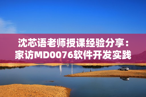 沈芯语老师授课经验分享：家访MD0076软件开发实践经验