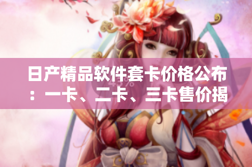 日产精品软件套卡价格公布：一卡、二卡、三卡售价揭秘