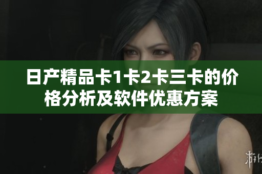 日产精品卡1卡2卡三卡的价格分析及软件优惠方案