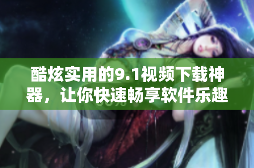酷炫实用的9.1视频下载神器，让你快速畅享软件乐趣