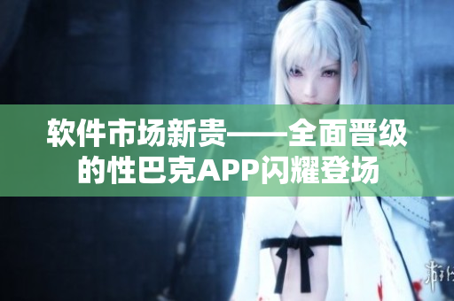 软件市场新贵——全面晋级的性巴克APP闪耀登场