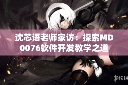 沈芯语老师家访：探索MD0076软件开发教学之道