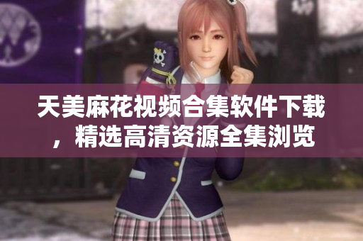 天美麻花视频合集软件下载，精选高清资源全集浏览