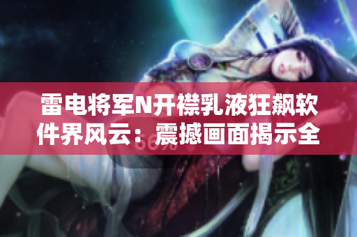 雷电将军N开襟乳液狂飙软件界风云：震撼画面揭示全新科技功级