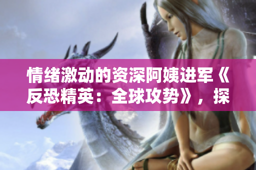 情绪激动的资深阿姨进军《反恐精英：全球攻势》，探寻游戏之魅力