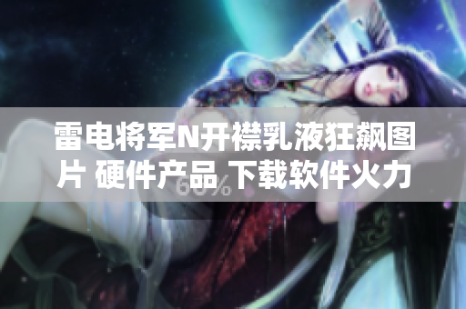 雷电将军N开襟乳液狂飙图片 硬件产品 下载软件火力全开俯卧撑【更新】