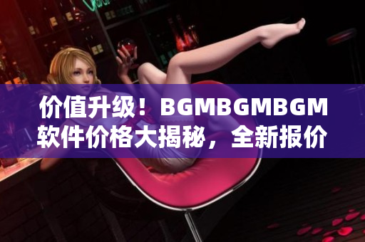 价值升级！BGMBGMBGM软件价格大揭秘，全新报价揭晓