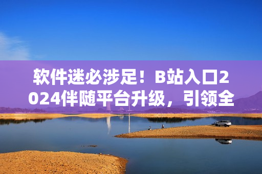 软件迷必涉足！B站入口2024伴随平台升级，引领全球软件技术潮流！