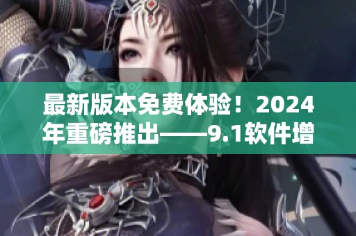 最新版本免费体验！2024年重磅推出——9.1软件增强版！