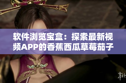 软件浏览宝盒：探索最新视频APP的香蕉西瓜草莓茄子功能