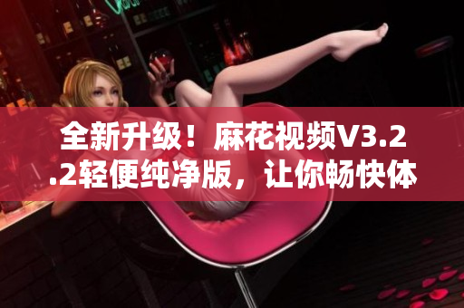 全新升级！麻花视频V3.2.2轻便纯净版，让你畅快体验高清视频！