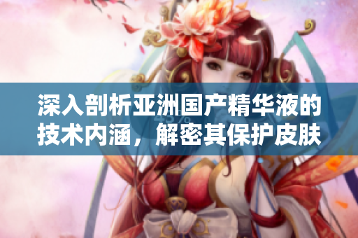 深入剖析亚洲国产精华液的技术内涵，解密其保护皮肤的神经元和抗氧化能力