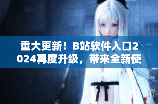 重大更新！B站软件入口2024再度升级，带来全新使用体验！