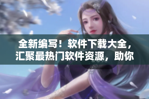 全新编写！软件下载大全，汇聚最热门软件资源，助你解决各种应用问题！