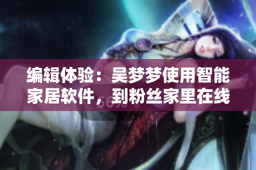编辑体验：吴梦梦使用智能家居软件，到粉丝家里在线享受高品质洗澡服务