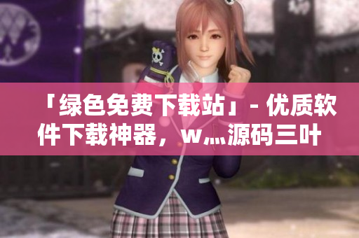 「绿色免费下载站」- 优质软件下载神器，w灬源码三叶草免费赠送