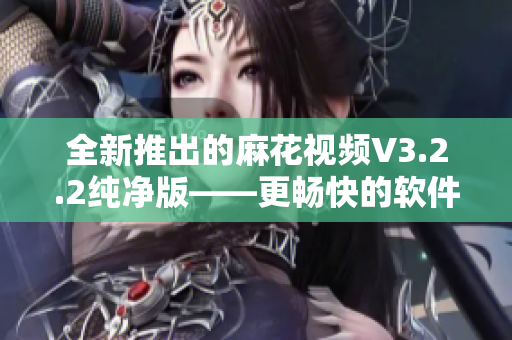 全新推出的麻花视频V3.2.2纯净版——更畅快的软件体验