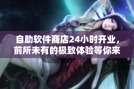 自助软件商店24小时开业，前所未有的极致体验等你来探索