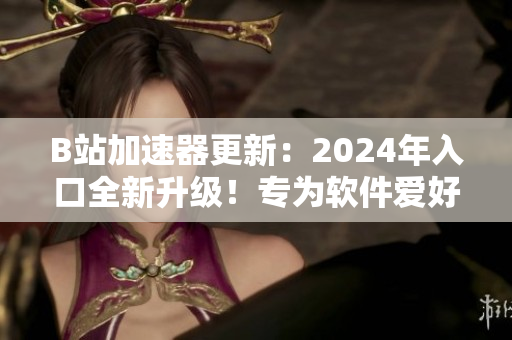 B站加速器更新：2024年入口全新升级！专为软件爱好者打造的加速器！