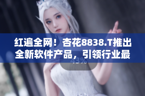 红遍全网！杏花8838.T推出全新软件产品，引领行业最前沿技术！