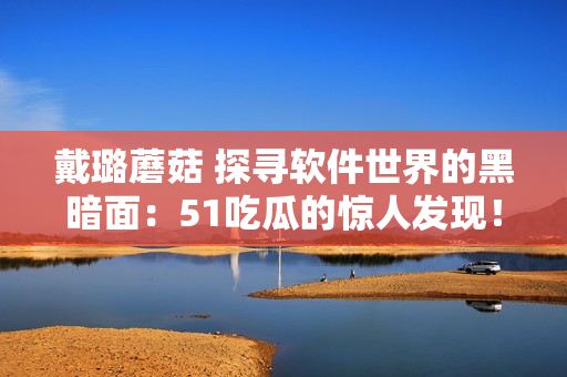 戴璐蘑菇 探寻软件世界的黑暗面：51吃瓜的惊人发现！
