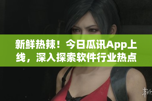 新鲜热辣！今日瓜讯App上线，深入探索软件行业热点事件
