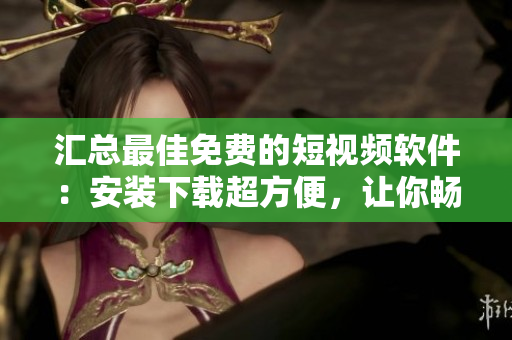 汇总最佳免费的短视频软件：安装下载超方便，让你畅享无限视听盛宴