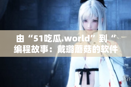 由“51吃瓜.world”到“编程故事：戴璐蘑菇的软件开发经历”