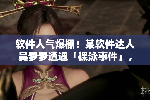 软件人气爆棚！某软件达人吴梦梦遭遇「裸泳事件」，洗澡瞬间曝光！