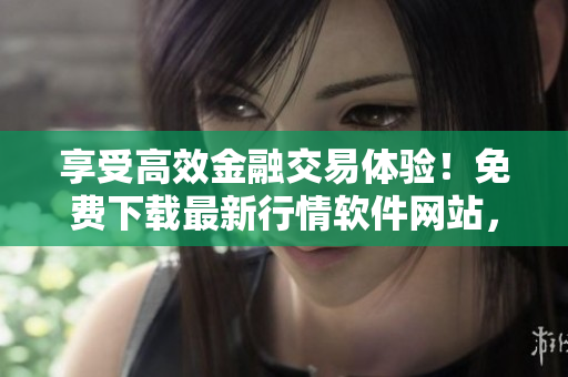享受高效金融交易体验！免费下载最新行情软件网站，提高投资效率