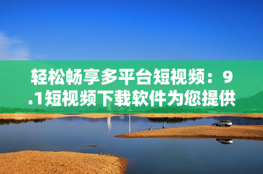 轻松畅享多平台短视频：9.1短视频下载软件为您提供极致观影体验