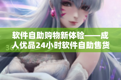 软件自助购物新体验——成人优品24小时软件自助售货店重磅推出