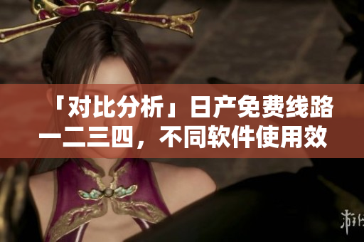 「对比分析」日产免费线路一二三四，不同软件使用效果揭秘！