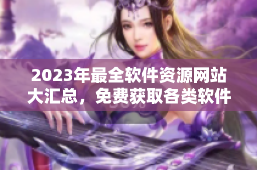 2023年最全软件资源网站大汇总，免费获取各类软件！